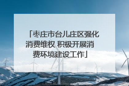 枣庄市台儿庄区强化消费维权 积极开展消费环境建设工作