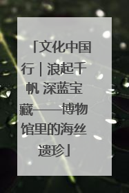文化中国行｜浪起千帆 深蓝宝藏——博物馆里的海丝遗珍