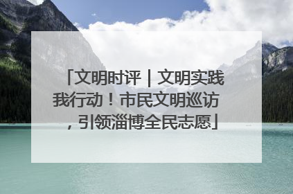 文明时评｜文明实践我行动！市民文明巡访，引领淄博全民志愿