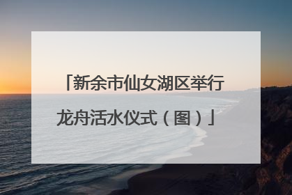新余市仙女湖区举行龙舟活水仪式（图）