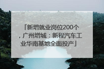 新增就业岗位200个，广州增城：新程汽车工业华南基地全面投产