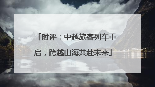 时评：中越旅客列车重启，跨越山海共赴未来
