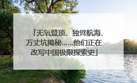 无氧登顶、独臂航海、万丈坑揭秘……他们正在改写中国极限探索史