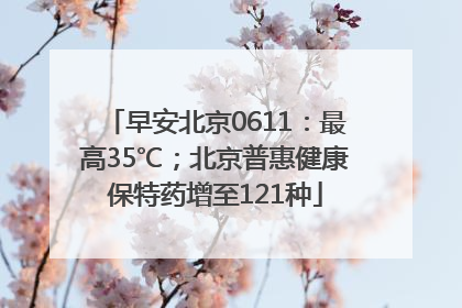 早安北京0611：最高35℃；北京普惠健康保特药增至121种