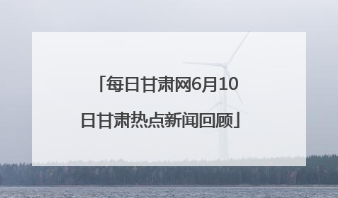 每日甘肃网6月10日甘肃热点新闻回顾