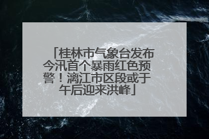 桂林市气象台发布今汛首个暴雨红色预警！漓江市区段或于午后迎来洪峰