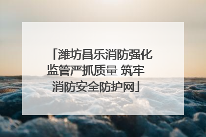 潍坊昌乐消防强化监管严抓质量 筑牢消防安全防护网