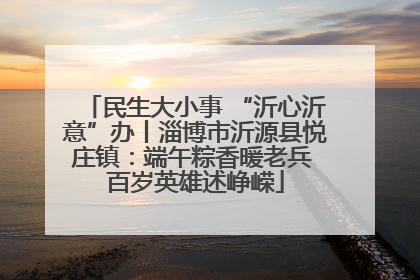 民生大小事 “沂心沂意”办丨淄博市沂源县悦庄镇：端午粽香暖老兵 百岁英雄述峥嵘