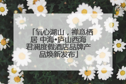 氧心湖山，禅意栖居 中海•庐山西海君澜度假酒店品牌产品焕新发布