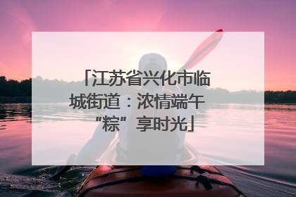 江苏省兴化市临城街道：浓情端午 “粽”享时光