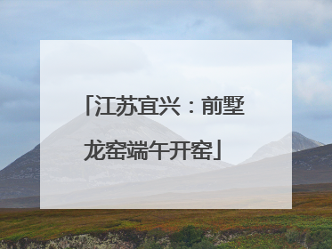 江苏宜兴：前墅龙窑端午开窑