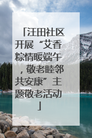 汪田社区开展“艾香粽情暖端午，敬老睦邻共安康”主题敬老活动