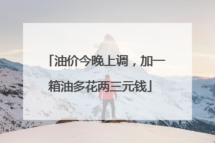 油价今晚上调，加一箱油多花两三元钱