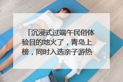 沉浸式过端午民俗体验目的地火了，青岛上榜，同时入选亲子游热门Top10