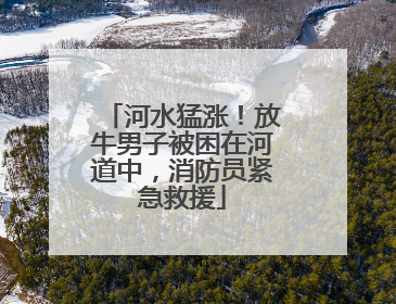 河水猛涨！放牛男子被困在河道中，消防员紧急救援