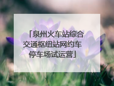 泉州火车站综合交通枢纽站网约车停车场试运营