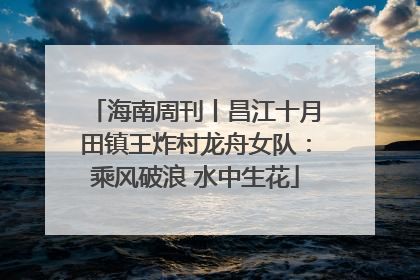 海南周刊丨昌江十月田镇王炸村龙舟女队：乘风破浪 水中生花