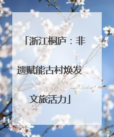 浙江桐庐：非遗赋能古村焕发文旅活力