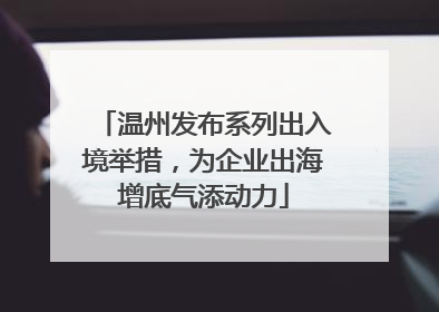 温州发布系列出入境举措，为企业出海增底气添动力