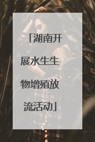 湖南开展水生生物增殖放流活动