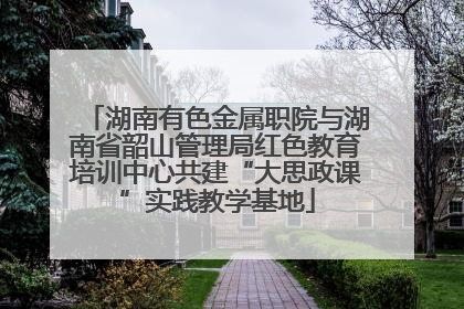 湖南有色金属职院与湖南省韶山管理局红色教育培训中心共建“大思政课”实践教学基地