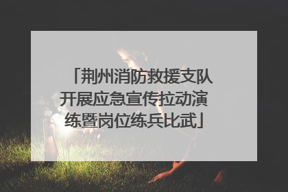 荆州消防救援支队开展应急宣传拉动演练暨岗位练兵比武