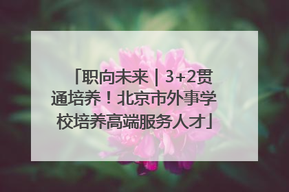 职向未来｜3+2贯通培养！北京市外事学校培养高端服务人才
