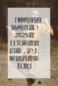 蝉鸣里的扬州奇遇！2025夏日文旅盛宴启幕，沪上解锁消费新狂欢