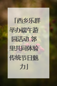 西乡乐群举办端午游园活动 邻里共同体验传统节日魅力