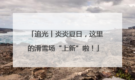 追光丨炎炎夏日，这里的滑雪场“上新”啦！