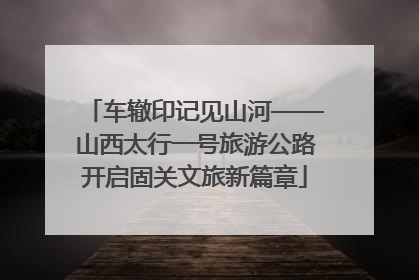 车辙印记见山河——山西太行一号旅游公路开启固关文旅新篇章