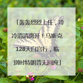轰轰烈烈上任，冷冷清清离开！马斯克128天白宫行，临别时特朗普无回应
