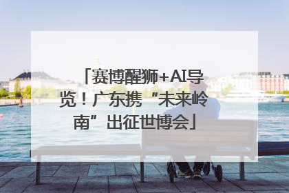 赛博醒狮+AI导览！广东携“未来岭南”出征世博会