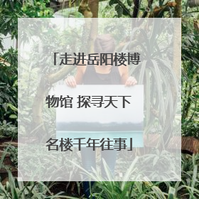 走进岳阳楼博物馆 探寻天下名楼千年往事