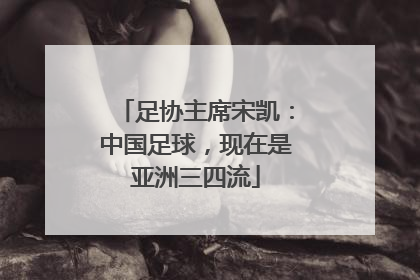 足协主席宋凯：中国足球，现在是亚洲三四流