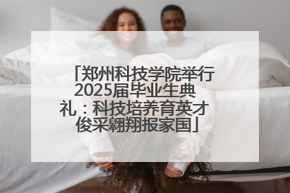 郑州科技学院举行2025届毕业生典礼：科技培养育英才 俊采翱翔报家国