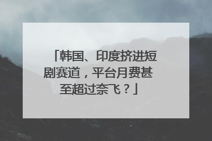 韩国、印度挤进短剧赛道，平台月费甚至超过奈飞？
