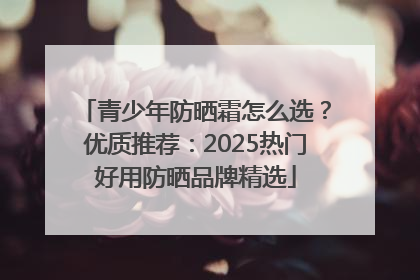 青少年防晒霜怎么选？优质推荐：2025热门好用防晒品牌精选