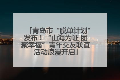 青岛市“脱单计划”发布！“山海为证 团聚幸福”青年交友联谊活动浪漫开启