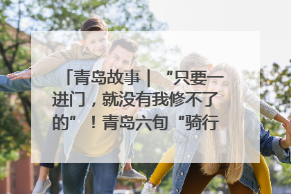 青岛故事｜“只要一进门，就没有我修不了的”！青岛六旬“骑行侠”有个隐藏身份，社区“全能维修工”