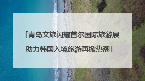 青岛文旅闪耀首尔国际旅游展 助力韩国入境旅游再掀热潮