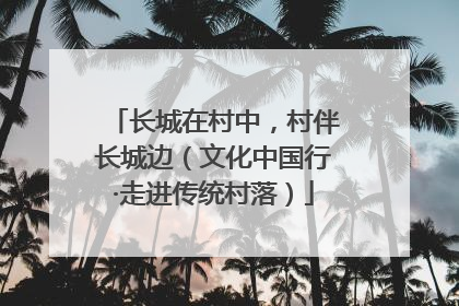长城在村中，村伴长城边（文化中国行·走进传统村落）