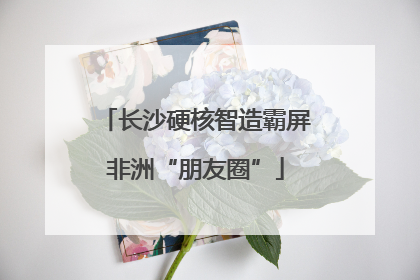 长沙硬核智造霸屏非洲“朋友圈”