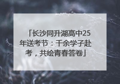 长沙同升湖高中25年送考节：千余学子赴考，共绘青春答卷
