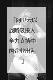 阿里云以战略级投入全力支持中国企业出海