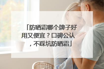 防晒霜哪个牌子好用又便宜？口碑公认，不踩坑防晒霜
