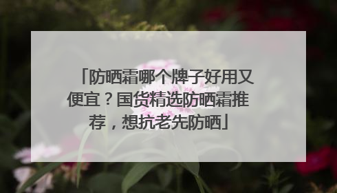 防晒霜哪个牌子好用又便宜？国货精选防晒霜推荐，想抗老先防晒