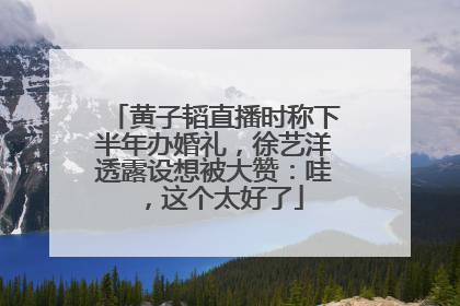黄子韬直播时称下半年办婚礼，徐艺洋透露设想被大赞：哇，这个太好了