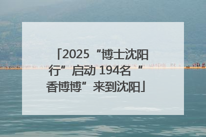 2025“博士沈阳行”启动 194名“香博博”来到沈阳