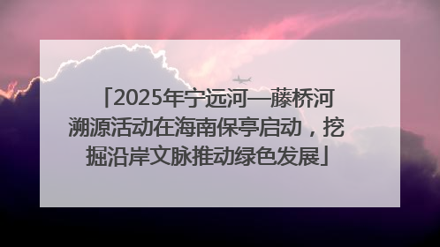 2025年宁远河—藤桥河溯源活动在海南保亭启动，挖掘沿岸文脉推动绿色发展
